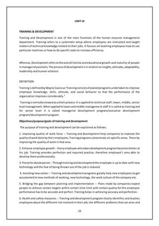 23
UNIT-III
TRAINING & DEVELOPMENT
Training and Development is one of the main functions of the human resource management
department. Training refers to a systematic setup where employees are instructed and taught
mattersof technical knowledge related to their jobs. It focuses on teaching employees how to use
particular machines or how to do specific tasks to increase efficiency.
Whereas,Developmentreferstothe overall holisticandeducational growth and maturity of people
inmanagerial positions.The processof developmentisinrelationtoinsights,attitudes,adaptability,
leadership and human relations
DEFINITION:
TrainingisdefinedbyWayne Cascioas“trainingconsistsof planedprogramsundertakento improve
employee knowledge, skills, attitude, and social behavior so that the performance of the
organization improves considerably.”
Trainingisnormallyviewedasashort process.It is applied to technical staff, lower, middle, senior
level management.Whenappliedtolowerandmiddle management staff it is called as training and
for senior level it is called managerial development program/executive development
program/development program.
Objectives/purpose/goals of training and development
The purpose of training and development can be explained as follows.
1. Improving quality of work force :- Training and development help companies to improve the
qualityof workdone bytheiremployees.Trainingprograms concentrate on specific areas. There by
improving the quality of work in that area.
2. Enhance employee growth:- Everyemployee whotakesdevelopmentprogrambecomesbetter at
his job. Training provides perfection and required practice, therefore employee’s area able to
develop them professionally.
3. Preventsobsolescence:- Throughtraininganddevelopmentthe employee is up to date with new
technology and the fear of being thrown out of the job is reduced.
4. Assisting new comer :- Training and development programs greatly help new employees to get
accustomed to new methods of working, new technology, the work culture of the company etc.
5. Bridging the gap between planning and implementation :- Plans made by companies expect
people to achieve certain targets within certain time limit with certain quality for this employee
performance has to be accurate and perfect. Training helps in achieving accuracy and perfection.
6. Health and safety measures :- Training and development program clearly identifies and teaches
employeesabout the different risk involved in their job, the different problems that can arise and
 