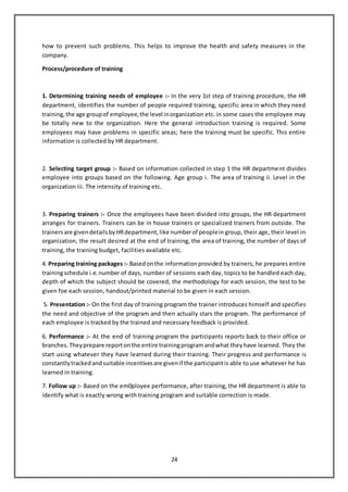 24
how to prevent such problems. This helps to improve the health and safety measures in the
company.
Process/procedure of training
1. Determining training needs of employee :- In the very 1st step of training procedure, the HR
department, identifies the number of people required training, specific area in which they need
training,the age groupof employee,the level inorganization etc. in some cases the employee may
be totally new to the organization. Here the general introduction training is required. Some
employees may have problems in specific areas; here the training must be specific. This entire
information is collected by HR department.
2. Selecting target group :- Based on information collected in step 1 the HR department divides
employee into groups based on the following. Age group i. The area of training ii. Level in the
organization iii. The intensity of training etc.
3. Preparing trainers :- Once the employees have been divided into groups, the HR department
arranges for trainers. Trainers can be in house trainers or specialized trainers from outside. The
trainersare givendetailsbyHRdepartment,like numberof peoplein group, their age, their level in
organization, the result desired at the end of training, the area of training, the number of days of
training, the training budget, facilities available etc.
4. Preparing training packages :- Basedonthe informationprovided by trainers, he prepares entire
trainingschedule i.e.number of days, number of sessions each day, topics to be handled each day,
depth of which the subject should be covered, the methodology for each session, the test to be
given foe each session, handout/printed material to be given in each session.
5. Presentation :- On the first day of training program the trainer introduces himself and specifies
the need and objective of the program and then actually stars the program. The performance of
each employee is tracked by the trained and necessary feedback is provided.
6. Performance :- At the end of training program the participants reports back to their office or
branches.Theyprepare reportonthe entire trainingprogramandwhat theyhave learned. They the
start using whatever they have learned during their training. Their progress and performance is
constantlytrackedandsuitable incentivesare givenif the participantis able to use whatever he has
learned in training.
7. Follow up :- Based on the em0ployee performance, after training, the HR department is able to
identify what is exactly wrong with training program and suitable correction is made.
 