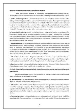 25
Methods of training operating personnel/factory workers
There are different methods of training for operating personnel (factory workers).
Trainingthese workersbecomesimportantbecausetheyhandleequipment worth crores of rupees.
1. On the job training method :- In this method workers who have to be trained are taken to the
factory,dividedintogroupsandone superior is allotted to every group. This superior or supervisor
first demonstrates how the equipment must be handled, and then the worker is asked to repe at
whatever he has observed in the presence of the supervisor. This method makes it easy for the
employeetolearnthe detailsaboutspecificequipment.Once the workerstudiesthe firstequipment
thoroughly the supervisor moveson to the next equipment and so on.
2. Apprenticeship training :- In this method both theory and practical session are conducted. The
employee is paid a stipend until he completes training. The theory sessions give theoretical
informationaboutthe plantlayout,the differentmachines,theirpartsand safety measures etc. The
practical sessionsgive practical traininginhandling the equipment. The apprentice may or may not
be continued on the job after training.
3. Vestibule training:- In thismethodof traininganatmosphere which is very similar to the real job
atmosphere iscreated.The surroundings,equipment,noise levelwill be similartothe real situation.
When an employee is trained under such conditions he gets an idea about what the real job
situationwill be like.Similarlywhenhe actuallystartsdoingthe jobhe will notfeel out of place. This
method is used to train pilots and astronauts. In some places graphics are also used to create the
artificial surroundings. This method involves heavy investment.
4. Job rotation :- In this method the person is transferred from one equipment to the other for a
fixedamountof time until he iscomfortable withall the equipments. At the end of the training the
employee becomes comfortable with all the equipment. He is then assigned a specific task.
5. Classroommethod :- In thismethodthe trainingisgiveninthe classroom.Video,clippings,slides,
charts, diagrams and artificial modules etc are used to give training.
Methods of training for managers/methods of development/managerial development/executive
development
Various methods are used to train personnel for managerial level jobs in the company.
These methods can be explained as follows.
On the job method:- On the job method refers to training given to personnel inside the company.
There are different methods of on the job training.
1. Job rotation :- Thismethodenablesthe company to train managerial personnel in departmental
work. They are taught everything about the department. Starting from the lowest level job in the
department to the highest level job. This helps when the person takes over as a manager and is
required to check whether his juniors are doing the job properly or not. Every minute detail is
studied.
2. Plannedprogression:- In thismethodjuniorsare assignedacertainjobof their senior in addition
to theirownjob.The methodallowsthe employee toslowlylearnthe jobof his senior so that when
 