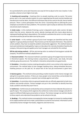 26
he is promotedtohis senior job it becomes very easy for him to adjust to the new situation. It also
provides a chance to learn higher level jobs.
3. Coaching and counseling :- Coaching refers to actually teaching a job to a junior. The senior
person who is the coach actually teaches his junior regarding how the work must be handled and
howdecisionsmust be taken, the different techniques that can be used on the job, how to handle
pressure. There is active participation from the senior. Counseling refers to advising the junior
employee as and when he faces problems. The counselor superior plays an advisory role and does
not actively teach employees.
4. Under study :- In this method of training a junior is deputed to work under a senior. He takes
orders from the senior, observes the senior, attends meetings with him, learns about decision
makingandhandlingof day to dayproblems.The methodisusedwhenthe senior is on the verge of
retirement and the job will be taken over by the junior.
5. Junior board :- In this method a group of junior level managers are identified and they work
togetherina groupcalledjuniorboard. They function just like the board of directors. They identify
certain problem, they have to study the problem and provide suggestions. This method improves
teamwork anddecisionmakingability.It gives an idea about the intensity of problem faced by the
company. Only promising and capable junior level managers are selected for this method.
Off the job training method :- Off the job training refers to method of training given outside the
company. The different methods adopted here are
1. Classroommethod :- The classroommethodisusedwhenagroup of managershave to be trained
in theoretical aspects. The training involves using lectures, audio visuals, case study, role play
method, group discussions etc. The method is interactive and provides very good results.
2. Simulation :- Simulation involves creating atmosphere which is very similar to the original work
environment. The method helps to train manager handling stress, taking immediate decisions,
handling pressure on the jobs etc. An actual feel of the real job environment is given here.
3. Businessgames:- Thismethodinvolvesproviding a market situation to the trainee manager and
asking him to provide solutions. If there are many people to be trained they can be divided into
groups and each group becomes a separate team and play against each other.
4. Committee :- A committee referstoa groupof people who are officially appointed to look into a
problem and provide solution. Trainee managers are put in the committee to identify how they
study a problem and what they learn from it.
5. Conference :- Conferencesare conductedbyvariouscompaniesto have elaborate discussions on
specific topics. The company which organizes the conference invites trainee manager and calls for
expertsindifferentfieldstogive presentation or lecture. The trainee manager can ask their doubts
to these experts and understand how problems can be solved on the job.
6. Readings:- This methodinvolvesencouragingthe trainee managertoincrease hisreadingrelated
to hissubjectandthenask himto make a presentation on what he has learned. Information can be
collected by trainee manager from books, magazines and internet etc.
 