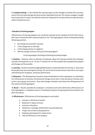 27
7. In basket training:- In thismethod the training is given to the manager to handle files coming in
and to finishhisworkandtake decisionswithinaspecifiedtimelimit.The trainee manager is taught
how to prioritize his work, the activities which are important for his job and how to take decisions
within limited time limit.
Evaluation of training program
Effectiveness of training programs are constantly evaluate by the company to find if the money,
they have invested has been spend properly or not. Training programs can be evaluated by asking
following questions.
 Has change occurred after training?
 Is the change due to training?
 Is the change positive or negative?
 Will the change continue with every training program?
A training program should give following resulting changes.
1. Reaction :- Reaction refers to attitude of employee about the training, whether the employee
considerstrainingtobe +ve or –ve one. If reaction are +ve then people have accepted the program
and changes will be possible.
2. Learning:- Anothermethodof judgingeffectivenessistoidentifylevelsof learning i.e. how much
the people have learntduringthe training.This can be found out by trainers mark sheet, the report
submitted by the employee, and actual performance.
3. Behaviour:- The HR departmentneedstounderstandbehavior of the employees, to understand
the effectiveness of training. The behavioral change can be seen in how the person interacts with
juniors, peer groups and seniors. They mark change in behavior and inform the HR department of
the success of training program.
4. Result :- Results provided by employee in monetary terms also determines effectiveness of
trainingprogrami.e.employee success in handling the project, the group performance before and
after training etc.
5. Effectiveness: Effectiveness of training program must lead to
 Increase in efficiency of worker
 Reduction in labour turnover
 Increase in discipline
 Reduction in wastage and therefore cost of production
 Proper care of tools and equipments
 Employee development in career terms
 Overall efficiency in the company
 
