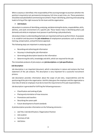 3
Whena vacancy is identified,itthe responsibilityof the sourcingmanagertoascertain whether the
positionisrequiredornot,permanentortemporary,full-time or part-time, etc. These parameters
shouldbe evaluatedbefore commencingrecruitment. Proper identifying, planning and evaluating
leads to hiring of the right resource for the team and the organization.
 Job Analysis
Jobanalysisisa processof identifying,analyzing,anddeterminingthe duties,responsibilities,skills,
abilities, and work environment of a specific job. These factors help in identifying what a job
demands and what an employee must possess in performing a job productively.
Jobanalysishelpsinunderstandingwhattasksare importantandhow to performthem.Itspurpose
is to establish and document the job relatedness of employment procedures such as selection,
training, compensation, and performance appraisal.
The following steps are important in analyzing a job −
 Recording and collecting job information
 Accuracy in checking the job information
 Generating job description based on the information
 Determining the skills, knowledge and skills, which are required for the job
The immediate products of job analysis are job descriptions and job specifications.
Job Description
Job description is an important document, which is descriptive in nature and contains the final
statement of the job analysis. This description is very important for a successful recruitment
process.
Job description provides information about the scope of job roles, responsibilities and the
positioningof the jobinthe organization. And this data gives the employer and the organization a
clear idea of what an employee must do to meet the requirement of his job responsibilities.
Job description is generated for fulfilling the following processes −
 Classification and ranking of jobs
 Placing and orientation of new resources
 Promotions and transfers
 Describing the career path
 Future development of work standards
A job description provides information on the following elements −
 Job Title / Job Identification / Organization Position
 Job Location
 Summary of Job
 Job Duties
 