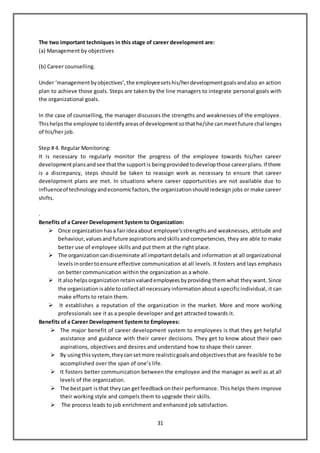 31
The two important techniques in this stage of career development are:
(a) Management by objectives
(b) Career counselling.
Under ‘managementbyobjectives’,the employeesetshis/herdevelopmentgoalsandalso an action
plan to achieve those goals. Steps are taken by the line managers to integrate personal goals with
the organizational goals.
In the case of counselling, the manager discusses the strengths and weaknesses of the employee.
Thishelpsthe employee toidentifyareasof developmentsothathe/she canmeetfuture challenges
of his/her job.
Step # 4. Regular Monitoring:
It is necessary to regularly monitor the progress of the employee towards his/her career
developmentplansandsee thatthe supportis beingprovidedtodevelopthose careerplans.If there
is a discrepancy, steps should be taken to reassign work as necessary to ensure that career
development plans are met. In situations where career opportunities are not available due to
influenceof technologyandeconomicfactors,the organizationshouldredesign jobs or make career
shifts.
.
Benefits of a Career Development System to Organization:
 Once organization hasa fairideaabout employee’s strengths and weaknesses, attitude and
behaviour, valuesandfuture aspirations andskillsandcompetencies, they are able to make
better use of employee skills and put them at the right place.
 The organization candisseminate all importantdetails and information at all organizational
levels inordertoensure effective communication at all levels. It fosters and lays emphasis
on better communication within the organization as a whole.
 It alsohelpsorganization retainvaluedemployees byproviding them what they want. Since
the organization isable tocollectall necessary information aboutaspecificindividual, it can
make efforts to retain them.
 It establishes a reputation of the organization in the market. More and more working
professionals see it as a people developer and get attracted towards it.
Benefits of a Career Development System to Employees:
 The major benefit of career development system to employees is that they get helpful
assistance and guidance with their career decisions. They get to know about their own
aspirations, objectives and desires and understand how to shape their career.
 By usingthissystem, they cansetmore realisticgoalsandobjectives that are feasible to be
accomplished over the span of one’s life.
 It fosters better communication between the employee and the manager as well as at all
levels of the organization.
 The bestpart isthat they can getfeedback ontheir performance. This helps them improve
their working style and compels them to upgrade their skills.
 The process leads to job enrichment and enhanced job satisfaction.
 