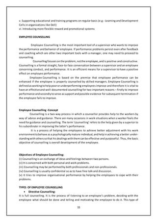 33
v. Supporting educational and training programs on regular basis (e.g.- Learning and Development
Cells in organizations like Dell)
vi. Introducing more flexible reward and promotional systems
EMPLOYEE COUNSELLING
Employee Counselling is the most important tool of a supervisor who wants to improve
the performance and behavior of employee. If performance problems persist even after feedback
and coaching which are other two important tools with a manager, one may need to proceed to
counselling.
Counsellingfocuses onthe problem, notthe employee, andis positive and constructive.
Counselling is a formal straight, face-to-face conversation between a supervisor and an employee
concerning conduct, and performance. It is an efficient means for a supervisor to have a positive
effect on employee performance.
Employee Counselling is based on the premise that employee performance can be
enhanced if the employee is properly counselled by skilled managers. Employee Counselling is
defined asworkingtohelppoororunderperforming employees improve and therefore it is vital to
have an effectiveand well-documented counselling for two important reasons – firstly to improve
performance andsecondly toserve assupportandpossible evidence for subsequent termination if
the employee fails to improve.
Employee Counselling -Concept
Counselling is a two-way process in which a counsellor provides help to the workers by
way of advice and guidance. There are many occasions in work situations when a worker feels the
needforguidance and counselling. The term ‘counselling’ refers to the help given by a superior to
his subordinate in improving the latter’s performance.
It is a process of helping the employees to achieve better adjustment with his work
environmenttobehave asa psychologically mature individual, andhelpinachieving a better under-
standingwithothers sothat hisdealings withthemcanbe effective and purposeful. Thus, the basic
objective of counselling is overall development of the employee.
Objectives of Employee Counselling:
(i) Counselling is an exchange of ideas and feelings between two persons.
(ii) It is concerned with both personal and work problems.
(iii) Counselling may be performed by both professionals and non-professionals.
(iv) Counselling is usually confidential so as to have free talk and discussion.
(v) It tries to improve organisational performance by helping the employees to cope with their
problems.
TYPES OF EMPLOYEE COUNSELLING
 Directive Counselling:
It is full counselling. It is the process of listening to an employee’s problem, deciding with the
employee what should be done and telling and motivating the employee to do it. This type of
 