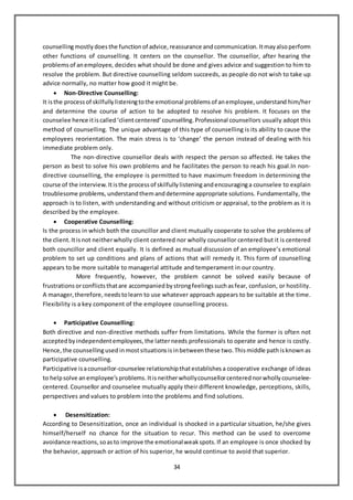 34
counsellingmostly doesthe function of advice, reassurance andcommunication. Itmayalsoperform
other functions of counselling. It centers on the counsellor. The counsellor, after hearing the
problems of anemployee, decides what should be done and gives advice and suggestion to him to
resolve the problem. But directive counselling seldom succeeds, as people do not wish to take up
advice normally, no matter how good it might be.
 Non-Directive Counselling:
It isthe process of skilfully listeningtothe emotional problems of anemployee, understand him/her
and determine the course of action to be adopted to resolve his problem. It focuses on the
counselee hence itiscalled‘clientcentered’ counselling. Professional counsellors usually adopt this
method of counselling. The unique advantage of this type of counselling is its ability to cause the
employees reorientation. The main stress is to ‘change’ the person instead of dealing with his
immediate problem only.
The non-directive counsellor deals with respect the person so affected. He takes the
person as best to solve his own problems and he facilitates the person to reach his goal.In non-
directive counselling, the employee is permitted to have maximum freedom in determining the
course of the interview. Itisthe process of skilfully listeningandencouraginga counselee to explain
troublesome problems, understand themanddetermine appropriate solutions. Fundamentally, the
approach is to listen, with understanding and without criticism or appraisal, to the problem as it is
described by the employee.
 Cooperative Counselling:
Is the process in which both the councillor and client mutually cooperate to solve the problems of
the client. Itisnot neitherwholly client centered nor wholly counsellor centered but it is centered
both councillor and client equally. It is defined as mutual discussion of an employee’s emotional
problem to set up conditions and plans of actions that will remedy it. This form of counselling
appears to be more suitable to managerial attitude and temperament in our country.
More frequently, however, the problem cannot be solved easily because of
frustrations orconflicts thatare accompanied bystrongfeelings suchasfear, confusion, or hostility.
A manager, therefore, needstolearn to use whatever approach appears to be suitable at the time.
Flexibility is a key component of the employee counselling process.
 Participative Counselling:
Both directive and non-directive methods suffer from limitations. While the former is often not
acceptedbyindependentemployees, the latterneeds professionals to operate and hence is costly.
Hence, the counsellingusedinmostsituations isinbetween these two. Thismiddle pathisknown as
participative counselling.
Participative isacounsellor-counselee relationshipthatestablishes a cooperative exchange of ideas
to helpsolve anemployee’s problems. Itisneitherwhollycounsellorcentered norwholly counselee-
centered. Counsellor and counselee mutually apply their different knowledge, perceptions, skills,
perspectives and values to problem into the problems and find solutions.
 Desensitization:
According to Desensitization, once an individual is shocked in a particular situation, he/she gives
himself/herself no chance for the situation to recur. This method can be used to overcome
avoidance reactions, soasto improve the emotionalweakspots. If an employee is once shocked by
the behavior, approach or action of his superior, he would continue to avoid that superior.
 