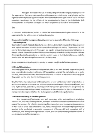 36
Managers develop themselves byparticipatinginformal trainingcourses organised by
the organisation. They also make use of actual job experience in learning new behavior and the
organisation must provide opportunities for development of its managers. But an equal, but more
important, counterpart to the efforts of the organisation is those of the individuals. Self-
development is an important concept in the whole programme of executive development.
Aim:
“A conscious and systematic process to control the development of managerial resources in the
organisation for the achievement of goals and strategies.
However, the need for management development can be ascertained from the following:
1. Social Obligation:
Organizationisapart of society.Societyhasexpectations,demandsforitsgrowthand development
from societal members including organization/s functioning in the society. Organization can fulfil
societal demands / requirement if managers are capable enough to analyse social obligations to
presentcasesas spokespersonof the societytothe company,todevelopabridge betweencompany
thinkingandsocietal expectations, to make the society aware of Contributions Company made for
amelioration and well-being of the members of the society.
Hence, management development is needed to prepare capable and effective managers.
2. Effect of Globalization:
Because of globalization,multinationalcorporations(MNCs) and trans-national corporations (TNCs)
have entered in the market resulting in, stiff competition amongst the market players. In such a
situation,itbecomesdifficultforthe domesticcompanies to survive in the context of quality goods
they supply and the price they fix for the customers.
It is, therefore, imperative need for the companies to have world class workers for production of
worldclassproduct at reasonable cost;andthe companiescanhave such dynamicworkforce if,they
have highly skilled, committed, dynamic pool of management personnel who can prepare the
workers’communityaccordingtoneed,requirement of the companies. So, here is the necessity of
management development to face the challenges emanated from the globalization.
3. Effective Functioning of Line Management:
Line management/technocrats are well conversant with technicalities of production
activitiesbut,theymaylackadequate skill,abilitiesinhumanrelationsdevelopment and conceptual
areas of the company.For effectivefunctioningof theirworktheyneedimprovement,development
of their skills in those areas where they lack.,Hence, management development programmes are
required to be conducted to promote enhancement of human skill and conceptual skill of
technocrats, line managers of organizations so that, they can perform their job better in terms of
need, requirement of the companies.
 