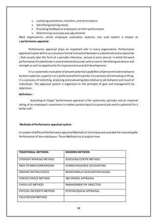 38
 Justifying promotions, transfers, and terminations
 Identifying training needs
 Providing feedback to employees on their performance
 Determining necessary pay adjustments
Most organizations utilize employee evaluation systems; one such system is known as
a performance appraisal.
Performance appraisal plays an important role in every organization. Performance
appraisal maybe define asa structure formal interactionbetweenasubordinateandasupervisor
, that usually take the form of a periodic interview , annual or semi-annual, in which the work
performance of subordinate isexaminedanddiscussed,withaview to identifying weakness and
strength as well as opportunity for improvement and skill development.
It isa systematicevaluationof presentpotential capabilitiesof personnel andemployees
by theirsuperiors,superior’sora professionalfromoutside,itisa process of estimating or thing.
It is a process of collecting, analyzing and evaluating data relative to job behavior and result of
individuals. The appraisal system is organized on the principle of goal and management by
objectives.
Definition:-
According to Flippo “performance appraisal is the systematic, periodic and an impartial
rating of an employee’s excellence in matters pertaining to his present job and his potential for a
better job”.
Methods of Performance appraisal system:
A numberof differentPerformance appraisal MethodsorTechniquesare available forevaluatingthe
Performance of the employees. These Methods try to explain how
TRADITIONAL METHODS MODERN METHODS
STRAIGHT RANKING METHOD ASSESSING CENTRE METHOD
MAN TO MAN COMPARISION HUMAN RESOURCE ACCOUNTING
GRAPHIC RATING SCALES BEHAVIORALLY ACCOUNTING SCALES
FORCED CHOICE METHOD 360 DEGREE APPRAISAL
CHECK LIST METHOD MANAGEMENT BY OBJECTIVE
CRITICAL INCIDENTS METHOD PSYCHOLOGICAL APPRAISAL
FIELD REVIEW METHOD
 