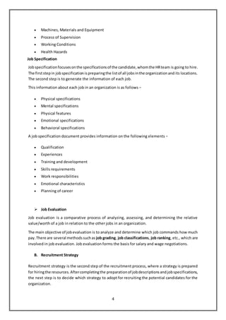 4
 Machines, Materials and Equipment
 Process of Supervision
 Working Conditions
 Health Hazards
Job Specification
Jobspecificationfocusesonthe specificationsof the candidate,whomthe HRteam is going to hire.
The firststepin jobspecificationispreparingthe listof all jobsinthe organizationand its locations.
The second step is to generate the information of each job.
This information about each job in an organization is as follows −
 Physical specifications
 Mental specifications
 Physical features
 Emotional specifications
 Behavioral specifications
A job specification document provides information on the following elements −
 Qualification
 Experiences
 Training and development
 Skills requirements
 Work responsibilities
 Emotional characteristics
 Planning of career
 Job Evaluation
Job evaluation is a comparative process of analyzing, assessing, and determining the relative
value/worth of a job in relation to the other jobs in an organization.
The main objective of jobevaluation is to analyze and determine which job commands how much
pay.There are several methodssuchas job grading, job classifications, job ranking, etc., which are
involved in job evaluation. Job evaluation forms the basis for salary and wage negotiations.
B. Recruitment Strategy
Recruitment strategy is the second step of the recruitment process, where a strategy is prepared
for hiringthe resources.Aftercompletingthe preparationof jobdescriptionsandjobspecifications,
the next step is to decide which strategy to adopt for recruiting the potential candidates for the
organization.
 