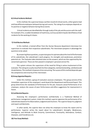 41
6) Critical Incidents Method:-
In this method, the supervisor keeps a written record of critical events, either good or bad
and howdifferentemployees behaved during such events. The rating of an employee depends on
his positive or negative behavior during these events
Critical incidentsare identifiedafterthrough study of the job and discussion with the staff.
For example afire,asuddenbreakdownof machinery,aseriousaccidentmaybe identifiedascritical
incidents for the working of a factor.
7) Field Review Method:-
In this method, a trained officer from the Human Resource department interviews line
supervisors to evaluate their respective subordinates. The interviewer prepares in advantage the
questions to be asked.
By answeringthese questions, asupervisorgiveshisopinionsaboutthe levelof Performance
of his subordinate, the subordinate’s work progress, his strengths and weaknesses, promotion
potential etc. The Evaluator takes detailed notes on the answers, which are then approved by the
concerned supervisor. These are then placed in employee’s personal service file.
This system relieves the supervisors of the need for filling in active involvement of the
evaluator.The ratingare usuallyclassifiedintothee categories,namelyOutstanding,satisfactoryand
Unsatisfactory.Thismethodishoweveratime consuming.The successof thismethoddependsupon
the competence and sincerity of the interviewer.
8) Group Appraisal Reports:-
Under this method, a group of evaluators assesses employees. This group consists of the
immediate supervisor of the employee’s work Head of the Department and Personal Expert. This
group determines the standards of Performance for the job, measures actual Performance of an
employee, analysis the causes of poor Performance and offers suggestions for improvement in
future.
9) Confidential Reports:-
Assessing the employee’s performance confidentially is a Traditional Method of
performance management system. Under this method, superior appraises the performance of his
subordinatesbasedonhisObservations,JudgmentandIntuitions. The superior keeps his judgment
and report confidentially.
In other words, the superior does not allow the employee to know the report and his
performance. Superior writes the report about his subordinate’s Strengths, Weaknesses,
Intelligence, and Attitude to Work Sincerity, Commitment, Punctuality, Attendance, Conduct,
Character, and Friendliness etc.
10) Free Essay Method:-
 