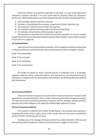 42
Under this method, no quantitative approach is undertaken. It is open-ended appraisal of
employees. Evaluator describes in his own words what he perceives about the employee’s
performance.While preparingthe essayonthe employee,the raterconsidersthe following factors:-
a) Job knowledge and potential of the employee
b) Employee is undertaking of the company’s programmers Policies, objectives, etc.
c) The employee’s relations with co-worker and superiors.
d) The employee is general planning, organizing and controlling ability.
e) The attitudes and perceptions of the employee in general.
The descriptionis expected to be as factual and concrete as possible. An essay can provide
at good deal of informationaboutthe employeeespeciallyif the evaluatorisaskedtogive examples
of each one of his judgments.
11) Grading Method:-
Under thistechnique of performance evaluation,certaincategoriesof worthare determined
in advance and they are carefully defined. These selected and well-defined categories include:
Grade ‘A’ for outstanding
Grade ‘A’ for very good
Grade ‘B’ for satisfactory
Grade ‘C’ for unsatisfactory
The grades are based on certain selected features of employees such as knowledge,
judgment, analytical, ability. Leadership qualities, self expression etc. the actual performance of
employees is compared with the above grades and employees are allotted grades that speak for
their performance.
12) Unstructured Method:-
Under thismethod,the appraiserhastodescribe hisimpression about the employee under
appraisal inan unstructuredmanner.Thisisa simple methodof performance management system.
The rater has to list his comments specifically on qualities, abilities, attitudes, aptitude and other
personal traits of the employees. This makes the method highly subjective in nature.
13) Paired Comparison Method:-
This method is a modified form of Man-To-Man Raking. In this method, each employee is
compared with all the others in pairs, one at a time. Usually only one Trait, over all suitability to
perform the job is containing a pair of names.
The Rater puts a Tick markagainstthe personwhomhe considers the better of the two and
final ranking is determined by the number of times that person is judgment than others.
 