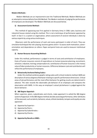 43
Modern Methods:-
Modern Methods are an improvement over the Traditional Methods. Modern Methods are
an attemptto remove defectsfromOld Method. The Modern methods of judging the performance
of employees are developed. The Modern Methods are discussed below.
1) Assessment Centre Method:-
This method of appraising was first applied in Germany Army in 1930. Later, business and
industrial houses started using this method. This is not a technique of performance appraisal by
itself. In fact it is a system or organization, where assessment of several individuals is done by
various experts by using various techniques.
Observers rank the performance of each and every participant in order of merit. They use
simulationtechniqueslike role-playing, business games and in- to assess work motivation, career-
orientation and dependence on others. Paper and pencil tests are used to measure intellectual
capacity.
2) Human Resource Accounting Method:-
Under this method, performance is judged in terms of costs and contribution of employees.
Costs of human resources consist of expenditure on human resources planning, recruitment,
selection,induction,training;compensationetc.contribution of human resources is the money
value of labor productivity or human resources. Difference between cost and contribution will
reflect the performance of employees.
3) Behaviorally Anchored Rating Scales:-
Under thismethod combines graphic rating scales with critical incidents method. BARS are
descriptionof variousdegreesof behavior relating to specific performance dimensions. Critical
areas of job performance and the most effect behavior for getting results are determined in
advance. The rater records the observable job behavior of an employee and compares the
observation with BARS. In this way an employee’s actual job behavior is judged against the
desire behavior.
4) 360 Degree Appraisal:-
When superiors, peers, subordinates and clients, make appraisal it is called the 360-degree
systemof appraisal.Inthe 360-degree method,besides assessingperformance, other attributes
of the assessed,suchastalents,behavior,values,ethical standards,tempersandLoyaltyare also
appraised.
a) Appraisal by Superior:-
b) Appraisal by Peers:-
c) Appraisal by Subordinates:-
d) Appraisal by Clients:-
5) Appraisal by Results or MBO:-
 