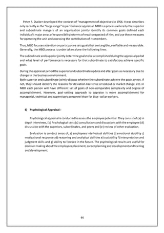 44
Peter F. Ducker developed the concept of “management of objectives in 1954. it was describes
onlyrecentlyasthe “Large range”in performance appraisal.MBOisa process whereby the superior
and subordinate mangers of an organization jointly identify its common goals defined each
individual’smajorareasof responsibilityintermsof resultsexpectedof him, anduse these measures
for operating the unit and assessing the contribution of its members.
Thus,MBO focusesattentiononparticipative setsgoalsthatare tangible,verifiable andmeasurable.
Generally, the MBO process is under taken alone the following lines:
The subordinate andsuperiorjointlydetermine goalstobe accomplishedduringthe appraisal period
and what level of performance is necessary for that subordinate to satisfactory achieve specific
goals.
Duringthe appraisal periodthe superiorandsubordinate updateandaltergoals as necessary due to
change in the business environment.
Both superior and subordinate jointly discuss whether the subordinate achieve the goals or not. If
not, they should identify the reasons for deviation like strike or lockout or market change, etc. in
MBO each person will have different set of goals of non-comparable complexity and degree of
accomplishment. However, goal-setting approach to appraise is more accomplishment for
managerial, technical and supervisory personnel than for blue-collar workers.
6) Psychological Appraisal:-
Psychological appraisalisconductedtoassessthe employeepotential. They consist of (a) in
depthinterviews,(b) Psychological tests(c) consultationsanddiscussionswiththe employee (d)
discussion with the superiors, subordinates, and peers and (e) review of other evaluation.
Evaluation is conduct areas of; a) employees intellectual abilities b) emotional stability c)
motivational responses d) reasoning and analytical abilities e) sociability f) interpretation and
judgment skills and g) ability to foresee in the future. The psychological results are useful for
decisionmakingaboutthe employeesplacement,careerplanninganddevelopmentandtraining
and development.
 