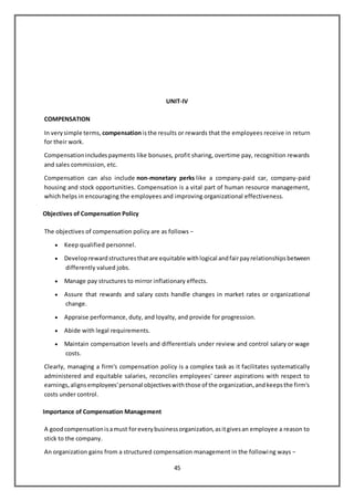 45
UNIT-IV
COMPENSATION
In verysimple terms, compensationisthe results or rewards that the employees receive in return
for their work.
Compensationincludespayments like bonuses, profit sharing, overtime pay, recognition rewards
and sales commission, etc.
Compensation can also include non-monetary perks like a company-paid car, company-paid
housing and stock opportunities. Compensation is a vital part of human resource management,
which helps in encouraging the employees and improving organizational effectiveness.
Objectives of Compensation Policy
The objectives of compensation policy are as follows −
 Keep qualified personnel.
 Developrewardstructuresthatare equitable withlogical andfairpayrelationshipsbetween
differently valued jobs.
 Manage pay structures to mirror inflationary effects.
 Assure that rewards and salary costs handle changes in market rates or organizational
change.
 Appraise performance, duty, and loyalty, and provide for progression.
 Abide with legal requirements.
 Maintain compensation levels and differentials under review and control salary or wage
costs.
Clearly, managing a firm's compensation policy is a complex task as it facilitates systematically
administered and equitable salaries, reconciles employees' career aspirations with respect to
earnings,alignsemployees'personal objectiveswiththose of the organization,andkeepsthe firm's
costs under control.
Importance of Compensation Management
A goodcompensationisamust foreverybusinessorganization,asitgivesan employee a reason to
stick to the company.
An organization gains from a structured compensation management in the following ways −
 