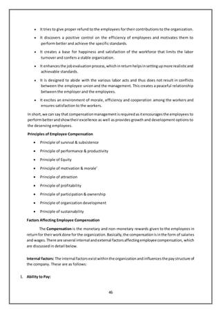 46
 It tries to give proper refund to the employees for their contributions to the organization.
 It discovers a positive control on the efficiency of employees and motivates them to
perform better and achieve the specific standards.
 It creates a base for happiness and satisfaction of the workforce that limits the labor
turnover and confers a stable organization.
 It enhancesthe jobevaluationprocess,whichinreturnhelpsinsettingupmore realisticand
achievable standards.
 It is designed to abide with the various labor acts and thus does not result in conflicts
between the employee union and the management. This creates a peaceful relationship
between the employer and the employees.
 It excites an environment of morale, efficiency and cooperation among the workers and
ensures satisfaction to the workers.
In short,we can say that compensationmanagementisrequiredasitencouragesthe employees to
performbetterandshowtheirexcellence as well as provides growth and development options to
the deserving employees.
Principles of Employee Compensation
 Principle of survival & subsistence
 Principle of performance & productivity
 Principle of Equity
 Principle of motivation & morale’
 Principle of attraction
 Principle of profitability
 Principle of participation & ownership
 Principle of organization development
 Principle of sustainability
Factors Affecting Employee Compensation
The Compensation is the monetary and non-monetary rewards given to the employees in
returnfor theirworkdone for the organization.Basically,the compensationisinthe form of salaries
and wages.There are several internal andexternal factorsaffectingemployee compensation, which
are discussed in detail below.
Internal factors: The internal factorsexistwithinthe organizationandinfluencesthe paystructure of
the company. These are as follows:
1. Ability to Pay:
 