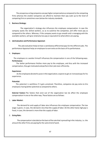 47
The prosperousorbigcompaniescanpay highercompensationas compared to the competing
firms whereas the smaller companies can afford to maintain their pay scale up to the level of
competing firm or sometimes even below the industry standards.
2. Business Strategy:
The organization’s strategy also influences the employee compensation. In case the
company wants the skilled workers, so as to outshine the competitor, will offer more pay as
compared to the others. Whereas, if the company wants to go smooth and is managing with the
available workers, will give relatively less pay or equivalent to what others are paying.
3. Job Evaluation and Performance Appraisal:
The job evaluation helps to have a satisfactory differential pays for the different jobs. The
performance Appraisal helps an employee to earn extra on the basis of his performance.
4. Employee:
The employee or a worker himself influences the compensation in one of the following ways.
Performance:
The better performance fetches more pay to the employee, and thus with the increased
compensation, they get motivated and perform their job more efficiently.
Experience:
As the employeesdevotehisyearsinthe organization,expects to get an increased pay for his
experience.
Potential:
The potential is worthless if it gets unnoticed. Therefore, companies do pay extra to the
employees having better potential as compared to others.
External Factors: The factors that exist out of the organization but do affect the employee
compensation in one or the other way. These factors are as follows:
1. Labor Market:
The demand for and supply of labor also influences the employee compensation. The low
wage is given, in case, the demand is less than the supply of labor. On the other hand, high pay is
fixed, in case, the demand is more than the supply of labor.
2. Going Rate:
The compensationisdecidedonthe basisof the rate that isprevailinginthe industry, i.e. the
amount the other firms are paying for the same kind of work.
 