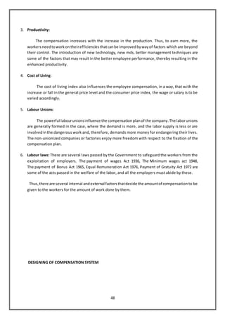 48
3. Productivity:
The compensation increases with the increase in the production. Thus, to earn more, the
workersneedtoworkon theirefficienciesthatcanbe improvedbywayof factors which are beyond
their control. The introduction of new technology, new mds, better management techniques are
some of the factors that may result in the better employee performance, thereby resulting in the
enhanced productivity.
4. Cost of Living:
The cost of living index also influences the employee compensation, in a way, that with the
increase or fall in the general price level and the consumer price index, the wage or salary is to be
varied accordingly.
5. Labour Unions:
The powerful labourunionsinfluence the compensationplanof the company.The laborunions
are generally formed in the case, where the demand is more, and the labor supply is less or are
involvedinthe dangerous work and, therefore, demands more money for endangering their lives.
The non-unionized companies or factories enjoy more freedom with respect to the fixation of the
compensation plan.
6. Labour laws: There are several laws passed by the Government to safeguard the workers from the
exploitation of employers. The payment of wages Act 1936, The Minimum wages act 1948,
The payment of Bonus Act 1965, Equal Remuneration Act 1976, Payment of Gratuity Act 1972 are
some of the acts passed in the welfare of the labor, and all the employers must abide by these.
Thus,there are several internal andexternal factorsthatdecide the amountof compensation to be
given to the workers for the amount of work done by them.
DESIGNING OF COMPENSATION SYSTEM
 