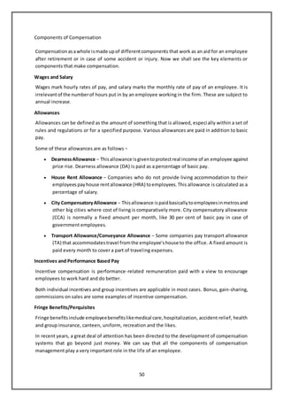 50
Components of Compensation
Compensationasawhole ismade upof differentcomponents that work as an aid for an employee
after retirement or in case of some accident or injury. Now we shall see the key elements or
components that make compensation.
Wages and Salary
Wages mark hourly rates of pay, and salary marks the monthly rate of pay of an employee. It is
irrelevantof the numberof hours put in by an employee working in the firm. These are subject to
annual increase.
Allowances
Allowances can be defined as the amount of something that is allowed, especially within a set of
rules and regulations or for a specified purpose. Various allowances are paid in addition to basic
pay.
Some of these allowances are as follows −
 DearnessAllowance − Thisallowance isgiventoprotectreal income of an employee against
price rise. Dearness allowance (DA) is paid as a percentage of basic pay.
 House Rent Allowance − Companies who do not provide living accommodation to their
employeespayhouse rentallowance (HRA) toemployees.This allowance is calculated as a
percentage of salary.
 City CompensatoryAllowance − Thisallowance ispaidbasicallytoemployeesinmetrosand
other big cities where cost of living is comparatively more. City compensatory allowance
(CCA) is normally a fixed amount per month, like 30 per cent of basic pay in case of
government employees.
 Transport Allowance/Conveyance Allowance − Some companies pay transport allowance
(TA) that accommodatestravel fromthe employee’shouse to the office. A fixed amount is
paid every month to cover a part of traveling expenses.
Incentives and Performance Based Pay
Incentive compensation is performance-related remuneration paid with a view to encourage
employees to work hard and do better.
Both individual incentives and group incentives are applicable in most cases. Bonus, gain-sharing,
commissions on sales are some examples of incentive compensation.
Fringe Benefits/Perquisites
Fringe benefitsinclude employeebenefitslikemedical care,hospitalization, accident relief, health
and group insurance, canteen, uniform, recreation and the likes.
In recent years, a great deal of attention has been directed to the development of compensation
systems that go beyond just money. We can say that all the components of compensation
management play a very important role in the life of an employee.
 