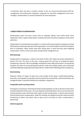 51
In particular, there has been a marked increase in the use of pay-for-performance (PrP) for
management and professional employees, especially for executive management and senior
managers. Compensation is a primary motivation for most employees.
CURREN TIRENDS IN COMPENSATION
Compensation means the basic returns that an employee obtains from his/her work. Every
organization offers a good compensation to attract and retain the ablest employees on the actual
work floor.
Compensationin presentdaysto be studied is a need for achieving competent employees to bring
effectivenessindaytoday operationof the organization.Itmustbe complete andatthe satisfactory
level of employees. Many studies have been taking place in recent few past years regarding
compensation. Those current issues about compensation management are
Skill-based pay:
Compensation to employees is made on the basis of skills. Skill makes the person competent to
perform the job. The basis of the job is moving away from job base to competency based.
Competencyisaperson’sskills, knowledge, and behavior that enable performance. Job-based pay
considers the value of current job based on job title. Under this method, skilled, semi-skilled and
unskilledemployeesare groupedandcompensationismade tothemaffordingtotheircompetency.
Broad banding:
Reduced number of ranges of salary into a low number of the range is called broad banding.
Generally, several grades are divided into three bands like clerical bands, professional bands, and
managerial bands. It provides flexibility for employee’s assignment.
Comparable worth or pricing method:
Pricingjobisan equitypay.The brand of compensatingemployeesis to be on the basis of the value
of jobwhichgetsthe certainprice. The main objective of developing this trend is to overthrow the
inequity between male and female with respect to their compensation. It avoids races and class
discriminationtotheir compensation. Under this method, the weight of each job is determined by
considering its factors and certain value is given and on the basis of value, compensation is
determined.
Cafeteria approach:
 