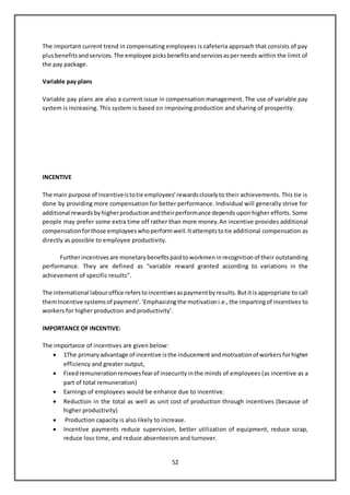 52
The important current trend in compensating employees is cafeteria approach that consists of pay
plusbenefitsandservices.The employee picksbenefitsandservicesasperneeds within the limit of
the pay package.
Variable pay plans
Variable pay plans are also a current issue in compensation management. The use of variable pay
system is increasing. This system is based on improving production and sharing of prosperity.
INCENTIVE
The main purpose of incentiveistotie employees’rewardscloselyto their achievements. This tie is
done by providing more compensation for better performance. Individual will generally strive for
additional rewardsbyhigherproductionandtheirperformance depends upon higher efforts. Some
people may prefer some extra time off rather than more money.An incentive provides additional
compensation forthose employees whoperformwell. Itattemptstotie additional compensation as
directly as possible to employee productivity.
Furtherincentives are monetary benefits paidtoworkmen inrecognition of their outstanding
performance. They are defined as “variable reward granted according to variations in the
achievement of specific results”.
The international labouroffice referstoincentives aspaymentbyresults. Butitis appropriate to call
themIncentive systems of payment’. ‘Emphasizingthe motivation i.e., the impartingof incentives to
workers for higher production and productivity’.
IMPORTANCE OF INCENTIVE:
The importance of incentives are given below:
 1The primary advantage of incentive isthe inducementandmotivation of workers forhigher
efficiency and greater output,
 Fixed remuneration removes fearof insecurity inthe minds of employees (as incentive as a
part of total remuneration)
 Earnings of employees would be enhance due to incentive.
 Reduction in the total as well as unit cost of production through incentives (because of
higher productivity)
 Production capacity is also likely to increase.
 Incentive payments reduce supervision, better utilization of equipment, reduce scrap,
reduce loss time, and reduce absenteeism and turnover.
 