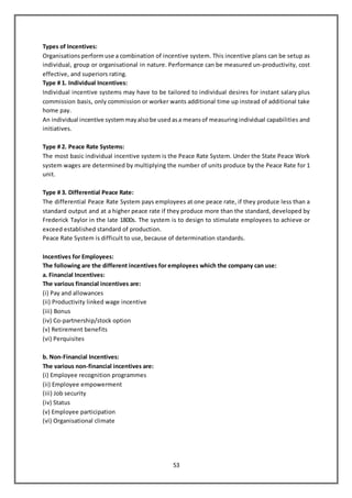 53
Types of Incentives:
Organisations performuse a combination of incentive system. This incentive plans can be setup as
individual, group or organisational in nature. Performance can be measured un-productivity, cost
effective, and superiors rating.
Type # 1. Individual Incentives:
Individual incentive systems may have to be tailored to individual desires for instant salary plus
commission basis, only commission or worker wants additional time up instead of additional take
home pay.
An individual incentive systemmayalsobe usedasa meansof measuringindividual capabilities and
initiatives.
Type # 2. Peace Rate Systems:
The most basic individual incentive system is the Peace Rate System. Under the State Peace Work
system wages are determined by multiplying the number of units produce by the Peace Rate for 1
unit.
Type # 3. Differential Peace Rate:
The differential Peace Rate System pays employees at one peace rate, if they produce less than a
standard output and at a higher peace rate if they produce more than the standard, developed by
Frederick Taylor in the late 1800s. The system is to design to stimulate employees to achieve or
exceed established standard of production.
Peace Rate System is difficult to use, because of determination standards.
Incentives for Employees:
The following are the different incentives for employees which the company can use:
a. Financial Incentives:
The various financial incentives are:
(i) Pay and allowances
(ii) Productivity linked wage incentive
(iii) Bonus
(iv) Co-partnership/stock option
(v) Retirement benefits
(vi) Perquisites
b. Non-Financial Incentives:
The various non-financial incentives are:
(i) Employee recognition programmes
(ii) Employee empowerment
(iii) Job security
(iv) Status
(v) Employee participation
(vi) Organisational climate
 