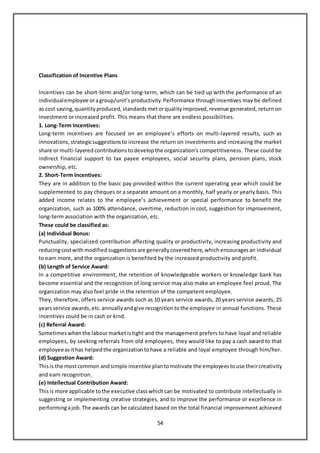 54
Classification of Incentive Plans
Incentives can be short-term and/or long-term, which can be tied up with the performance of an
individualemployee oragroup/unit’s productivity. Performance throughincentives may be defined
as cost saving, quantity produced, standards metorqualityimproved, revenue generated, return on
investment or increased profit. This means that there are endless possibilities.
1. Long-Term Incentives:
Long-term incentives are focused on an employee’s efforts on multi-layered results, such as
innovations, strategicsuggestions to increase the return on investments and increasing the market
share or multi-layeredcontributions todevelop the organization’s competitiveness. These could be
indirect financial support to tax payee employees, social security plans, pension plans, stock
ownership, etc.
2. Short-Term Incentives:
They are in addition to the basic pay provided within the current operating year which could be
supplemented to pay cheques or a separate amount on a monthly, half yearly or yearly basis. This
added income relates to the employee’s achievement or special performance to benefit the
organization, such as 100% attendance, overtime, reduction in cost, suggestion for improvement,
long-term association with the organization, etc.
These could be classified as:
(a) Individual Bonus:
Punctuality, specialized contribution affecting quality or productivity, increasing productivity and
reducingcostwithmodified suggestions are generally coveredhere, which encourages an individual
to earn more, and the organization is benefited by the increased productivity and profit.
(b) Length of Service Award:
In a competitive environment, the retention of knowledgeable workers or knowledge bank has
become essential and the recognition of long service may also make an employee feel proud. The
organization may also feel pride in the retention of the competent employee.
They, therefore, offers service awards such as 10 years service awards, 20 years service awards, 25
yearsservice awards, etc. annually andgive recognitiontothe employee in annual functions. These
incentives could be in cash or kind.
(c) Referral Award:
Sometimes whenthe labourmarketistight and the management prefers to have loyal and reliable
employees, by seeking referrals from old employees, they would like to pay a cash award to that
employeeasithas helped the organization tohave a reliable and loyal employee through him/her.
(d) Suggestion Award:
Thisis the mostcommon andsimple incentive plantomotivate the employees touse theircreativity
and earn recognition.
(e) Intellectual Contribution Award:
Thisis more applicable tothe executive classwhichcan be motivated to contribute intellectually in
suggesting or implementing creative strategies, and to improve the performance or excellence in
performingajob. The awards can be calculated based on the total financial improvement achieved
 