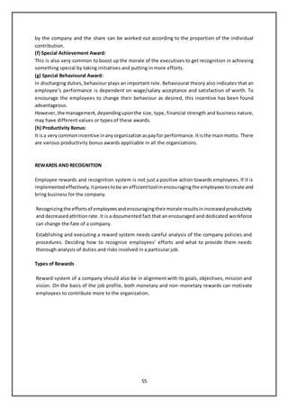 55
by the company and the share can be worked out according to the proportion of the individual
contribution.
(f) Special Achievement Award:
This is also very common to boost up the morale of the executives to get recognition in achieving
something special by taking initiatives and putting in more efforts.
(g) Special Behavioural Award:
In discharging duties, behaviour plays an important role. Behavioural theory also indicates that an
employee’s performance is dependent on wage/salary acceptance and satisfaction of worth. To
encourage the employees to change their behaviour as desired, this incentive has been found
advantageous.
However, the management, dependinguponthe size, type, financial strength and business nature,
may have different values or types of these awards.
(h) Productivity Bonus:
It isa very commonincentive inany organization aspayfor performance. Itisthe mainmotto. There
are various productivity bonus awards applicable in all the organizations.
REWARDS AND RECOGNITION
Employee rewards and recognition system is not just a positive action towards employees. If it is
implementedeffectively,itprovestobe an efficienttool inencouragingthe employeestocreate and
bring business for the company.
Recognizingthe effortsof employeesandencouragingtheirmorale resultsinincreasedproductivity
and decreasedattritionrate. It is a documented fact that an encouraged and dedicated workforce
can change the fate of a company.
Establishing and executing a reward system needs careful analysis of the company policies and
procedures. Deciding how to recognize employees’ efforts and what to provide them needs
thorough analysis of duties and risks involved in a particular job.
Types of Rewards
Reward system of a company should also be in alignment with its goals, objectives, mission and
vision. On the basis of the job profile, both monetary and non-monetary rewards can motivate
employees to contribute more to the organization.
 