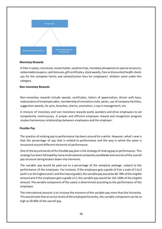 56
Monetary Rewards
A hike insalary,incentives,movie tickets,vacationtrips,monetaryallowancesonspecial occasions,
redeemablecoupons,cashbonuses,giftcertificates,stockawards,free ordiscountedhealth check-
ups for the complete family and school/tuition fees for employees’ children come under this
category.
Non-monetary Rewards
Non-monetary rewards include awards, certificates, letters of appreciation, dinner with boss,
redecorationof employeecabin, membershipof recreationclubs, perks, use of company facilities,
suggestion awards, tie-pins, brooches, diaries, promotion, a say in management, etc.
A mixture of monetary and non-monetary rewards works wonders and drive employees to act
competently continuously. A proper and efficient employee reward and recognition program
creates harmonious relationships between employees and the employer.
Flexible Pay
The practice of relating pay to performance has been around for a while. However, what’s new is
that the percentage of pay that is related to performance and the way in which the same is
structured around different elements of performance.
One of the keyelementsof thisflexible payplanisthe strategyof relatingpayto performance. This
strategyhas beenfollowedbymanymultinational companiesworldwideandconsistsof the overall
pay structure being broken down into elements.
The variable pay would be paid out as a percentage of the complete package, subject to the
performance of the employee. For instance, if the employee gets a grade of 3 on a scale of 1 to 5
(with1 as the highestand5 and the lowestgrade),the variablepaywouldbe 60-70% of the eligible
amountand if the employee gets a grade of 2, the variable pay would be 110-120% of the eligible
amount.The variable component of the salary is determined according to the performance of the
employee.
The international practice is to increase the element of the variable pay more than the hierarchy.
Thiswouldstate that at seniorlevelsof the employeehierarchy, the variable component can be as
high as 50-60% of the overall pay.
 