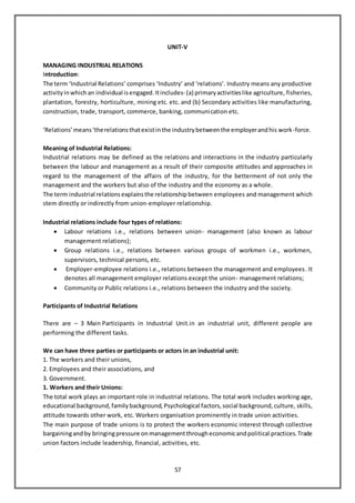 57
UNIT-V
MANAGING INDUSTRIAL RELATIONS
Introduction:
The term ‘Industrial Relations’ comprises ‘Industry’ and ‘relations’. Industry means any productive
activityinwhich an individual isengaged.Itincludes- (a) primaryactivitieslike agriculture, fisheries,
plantation, forestry, horticulture, mining etc. etc. and (b) Secondary activities like manufacturing,
construction, trade, transport, commerce, banking, communication etc.
‘Relations’means‘therelationsthatexistinthe industrybetweenthe employerandhis work-force.
Meaning of Industrial Relations:
Industrial relations may be defined as the relations and interactions in the industry particularly
between the labour and management as a result of their composite attitudes and approaches in
regard to the management of the affairs of the industry, for the betterment of not only the
management and the workers but also of the industry and the economy as a whole.
The term industrial relations explains the relationship between employees and management which
stem directly or indirectly from union-employer relationship.
IndustriaI relations include four types of relations:
 Labour relations i.e., relations between union- management (also known as labour
management relations);
 Group relations i.e., relations between various groups of workmen i.e., workmen,
supervisors, technical persons, etc.
 Employer-employee relations i.e., relations between the management and employees. It
denotes all management employer relations except the union- management relations;
 Community or Public relations i.e., relations between the industry and the society.
Participants of Industrial Relations
There are – 3 Main Participants in Industrial Unit.in an industrial unit, different people are
performing the different tasks.
We can have three parties or participants or actors in an industrial unit:
1. The workers and their unions,
2. Employees and their associations, and
3. Government.
1. Workers and their Unions:
The total work plays an important role in industrial relations. The total work includes working age,
educational background, family background, Psychological factors, social background, culture, skills,
attitude towards other work, etc. Workers organisation prominently in trade union activities.
The main purpose of trade unions is to protect the workers economic interest through collective
bargainingandby bringingpressure onmanagementthrougheconomicandpolitical practices. Trade
union factors include leadership, financial, activities, etc.
 
