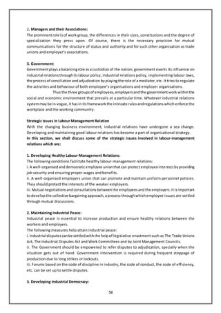 58
2. Managers and their Associations:
The prominentrole isof work group, the differences in their sizes, constitutions and the degree of
specialization they press upon. Of course, there is the necessary provision for mutual
communications for the structure of status and authority and for such other organisation as trade
unions and employer’s associations.
3. Government:
Governmentplaysabalancingrole asa custodian of the nation; government exerts its influence on
industrial relations throughitslabour policy, industrial relations policy, implementing labour laws,
the processof conciliation andadjudication byplayingthe role of amediator, etc. It tries to regulate
the activities and behaviour of both employee’s organisations and employer organisations.
Thus the three groupsof employees, employers andthe governmentwork withinthe
social and economic environment that prevails at a particular time. Whatever industrial relations
systemmaybe in vogue, ithasin itsframework the intricate rulesandregulations whichenforce the
workplace and the working community.
Strategic Issues in Labour Management Relation
With the changing business environment, industrial relations have undergone a sea change.
Developing and maintaining good labour relations has become a part of organisational strategy.
In this section, we shall discuss some of the strategic issues involved in labour-management
relations which are:
1. Developing Healthy Labour-Management Relations:
The following conditions facilitate healthy labour-management relations:
i.A well-organisedanddemocraticemployee unionthatcan protectemployeeinterestsbyproviding
job security and ensuring proper wages and benefits.
ii. A well-organised employers union that can promote and maintain uniform personnel policies.
They should protect the interests of the weaker employers.
iii.Mutual negotiations andconsultations betweenthe employees andthe employers. Itisimportant
to develop the collective bargainingapproach, aprocess throughwhichemployee issues are settled
through mutual discussions.
2. Maintaining Industrial Peace:
Industrial peace is essential to increase production and ensure healthy relations between the
workers and employers.
The following measures help attain industrial peace:
i.Industrial disputes canbe settled withthe helpof legislative enactment such as The Trade Unions
Act, The Industrial Disputes Act and Work Committees and by Joint Management Councils.
ii. The Government should be empowered to refer disputes to adjudication, specially when the
situation gets out of hand. Government intervention is required during frequent stoppage of
production due to long strikes or lockouts.
iii.Forums based on the code of discipline in industry, the code of conduct, the code of efficiency,
etc. can be set up to settle disputes.
3. Developing Industrial Democracy:
 