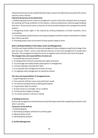 59
Industrial democracy canbe established whenlabourisgiventhe righttobe associated with various
activities of the industry.
Industrial democracy can be attained by:
i.Establishingshopcouncils and joint management councils at the floor and plant level to improve
the working and living conditions of the workers, enhance productivity, and encourage feedback
fromthem. These councils serve as channels of communication between the management and the
workers.
ii. Recognising human rights in the industry by viewing employees as human resources, not as
commodities.
iii.Increasinglabourproductivity bymotivatingemployees toperformbetterandhelpthemimprove
their efforts and skills.
iv. Providing proper work environment to help workers adapt to work.
Roles and Responsibilities of the Labour Union and Management:
The rolesand responsibilities of unions andmanagementhave undergoneasignificantchange inthe
past few years. Earlier, unions used political pressure to force the management to accept their
demands. The management looked at unions as negative forces that did more harm than good.
The changed roles and responsibilities of unions are:
i. To provide job security to workers
ii. To safeguard the interests and protect the rights of workers
iii. To encourage and enable worker participation in management
iv. To help employees develop their skills
v. To co-operate with management at times of crises
vi. To negotiate with management on industrial conflicts
The roles and responsibilities of management are:
i. To get things done on time
ii. To co-operate with the unions and satisfy their needs
iii. To maximise productivity by enabling participation
iv. To guarantee rights to workers
v. To treat unions as a strength, not as a liability
vi. To help workers adapt to changes
vii. To involve workers in decision-making
3. Building Consensus:
Unionsand managementcanbuild consensus bylisteningtoeachotherand gettinginvolved in each
other’s activities.
Consensus can be built by:
i. Establishing goals
ii. Developing strategies and tactics to achieve goals
iii. Measuring the results
iv. Identifying the problem
4. Conflict Management:
 