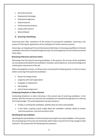6
 Direct Recruitment
 Employment Exchanges
 Employment Agencies
 Advertisements
 Professional Associations
 Campus Recruitment
 Word of Mouth
D. Screening / Shortlisting
Screening starts after completion of the process of sourcing the candidates. Screening is the
process of filtering the applications of the candidates for further selection process.
Screeningis anintegral partof recruitmentprocessthathelpsinremovingunqualified or irrelevant
candidates,whichwere receivedthroughsourcing.The screeningprocessof recruitmentconsistsof
three steps −
Reviewing of Resumes and Cover Letters
Reviewingis the first step of screening candidates. In this process, the resumes of the candidates
are reviewedandcheckedforthe candidates’education,workexperience, and overall background
matching the requirement of the job
While reviewingthe resumes, an HR executive must keep the following points in mind, to ensure
better screening of the potential candidates −
 Reason for change of job
 Longevity with each organization
 Long gaps in employment
 Job-hopping
 Lack of career progression
Conducting Telephonic or Video Interview
Conducting telephonic or video interviews is the second step of screening candidates. In this
process,afterthe resumes are screened, the candidates are contacted through phone or video by
the hiring manager. This screening process has two outcomes −
 It helps in verifying the candidates, whether they are active and available.
 It also helps in giving a quick insight about the candidate’s attitude, ability to answer
interview questions, and communication skills.
Identifying the top candidates
Identifyingthe topcandidatesisthe final stepof screeningthe resumes/candidates.Inthis process,
the cream/toplayerof resumesare shortlisted,whichmakes it easy for the hiring manager to take
a decision. This process has the following three outcomes −
 