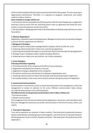60
Conflictsatthe workplace affectthe physical andmental healthof the people. This has a bearing on
organisational performance. Therefore, it is important to recognise, understand, and resolve
conflicts in labour relations.
Some methods to manage conflicts are:
i.Findsolutions thatare acceptable toconflicting parties with the help of bargaining- a negotiation
technique used to ensure that the conflicting parties reach an agreement and settle the issue.
Involve a neutral third party to resolve the conflict.
ii.Use the problem-solvingapproachhelps toidentify problems anddevise waysandmeans to solve
the problem.
5. Effective Negotiations:
Negotiation isapeaceful way of resolvingdisputes. Managementandunions can develop strategies
to ensure that the negotiations are effective.
i. Management Strategies:
a. Determining the compensation package that the company intends to offer the union
b. Collecting statistical data that is likely to be used during negotiations
c. Collectingandcompilinginformation onissues thatare likely to be discussed during negotiations
d. Strategic Issues in Employee Safety, Health and Labour Relations
e. Analysing various trade union acts and their use in other companies
ii. Union Strategies:
Collecting information regarding:
a. The financial health of the company and its ability to pay employees
b. Negotiations handled by the company in the past
c. Negotiation strategies adopted by similar companies
d. The desires, preferences and interests of employees regarding their work
e. Preparing a questionnaire to finalise the demands to be discussed during the negotiation
f. Persuading members of the union not to resort to violence during the process of negotiation
6. Interpersonal Communications:
Communication is essential for unions to convey their grievances to the management, and for the
management to convey its opinions to the union. Effective communication helps remove
misunderstandings between the conflicting parties.
The different forms of interpersonal communication used in labour relations are:
i. Oral Communication
ii. Written communication
The managementuses oral communication during negotiations, discussions, and interactions with
the union. Managementandunions use written communication in the form of memos, letters, and
reports.
7. Trust and Co-Operation:
Trust and co-operation are essential in labour relations. They help build a partnership between
workers andemployers and both groups to work together. Lack of trust and co-operation between
the two groupscan resultinconflicts, disputes and strikes. That slows down the productivity of the
organisation.
 