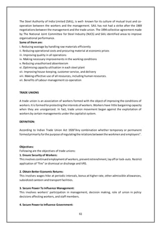 61
The Steel Authority of India Limited (SAIL), is well- known for its culture of mutual trust and co-
operation between the workers and the management. SAIL has not had a strike after the 1969
negotiations between the management and the trade union. The 1994 collective agreement made
by The National Joint Committee for Steel Industry (NJCS) and SAIL identified areas to improve
organisational performance.
Some of them are:
i. Reducing wastage by handling raw materials efficiently
ii. Reducing operational costs and procuring material at economic prices
iii. Improving quality in all operations
iv. Making necessary improvements in the working conditions
v. Reducing unauthorised absenteeism
vi. Optimising capacity utilisation in each steel plant
vii. Improving house-keeping, customer service, and delivery
viii. Making effective use of all resources, including human resources.
vii. Benefits of Labour-management co-operation
TRADE UNIONS
A trade union is an association of workers formed with the object of improving the conditions of
workers.Itis formedforprotectingthe interestsof workers.Workers have little bargaining capacity
when they are unorganized. In fact, trade union movement began against the exploitation of
workers by certain managements under the capitalist system.
DEFINITION:
According to Indian Trade Union Act 1926“Any combination whether temporary or permanent
formedprimarilyforthe purpose of regulatingthe relationsbetweenthe workmenand employers”.
Objectives:
Following are the objectives of trade unions:
1. Ensure Security of Workers:
Thisinvolvescontinuedemploymentof workers,preventretrenchment,layoff or lock-outs. Restrict
application of “fire” or dismissal or discharge and VRS.
2. Obtain Better Economic Returns:
This involves wages hike at periodic intervals, bonus at higher rate, other admissible allowances,
subsidized canteen and transport facilities.
3. Secure Power To Influence Management:
This involves workers’ participation in management, decision making, role of union in policy
decisions affecting workers, and staff members.
4. Secure Power to Influence Government:
 
