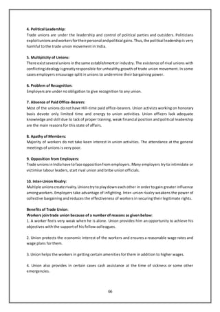 66
4. Political Leadership:
Trade unions are under the leadership and control of political parties and outsiders. Politicians
exploitunionsandworkersfortheirpersonal andpolitical gains.Thus,the political leadershipis very
harmful to the trade union movement in India.
5. Multiplicity of Unions:
There existseveral unionsinthe same establishmentor industry. The existence of rival unions with
conflictingideologyisgreatlyresponsible for unhealthy growth of trade union movement. In some
cases employers encourage split in unions to undermine their bargaining power.
6. Problem of Recognition:
Employers are under no obligation to give recognition to any union.
7. Absence of Paid Office-Bearers:
Most of the unions do not have Hill-time paid office-bearers. Union activists working on honorary
basis devote only limited time and energy to union activities. Union officers lack adequate
knowledge and skill due to lack of proper training, weak financial position and political leadership
are the main reasons for this state of affairs.
8. Apathy of Members:
Majority of workers do not take keen interest in union activities. The attendance at the general
meetings of unions is very poor.
9. Opposition from Employers:
Trade unionsinIndiahave toface oppositionfrom employers. Many employers try to intimidate or
victimise labour leaders, start rival union and bribe union officials.
10. Inter-Union Rivalry:
Multiple unionscreate rivalry.Unionstrytoplaydown each other in order to gain greater influence
amongworkers.Employers take advantage of infighting. Inter-union rivalry weakens the power of
collective bargaining and reduces the effectiveness of workers in securing their legitimate rights.
Benefits of Trade Union:
Workers join trade union because of a number of reasons as given below:
1. A worker feels very weak when he is alone. Union provides him an opportunity to achieve his
objectives with the support of his fellow colleagues.
2. Union protects the economic interest of the workers and ensures a reasonable wage rates and
wage plans for them.
3. Union helps the workers in getting certain amenities for them in addition to higher wages.
4. Union also provides in certain cases cash assistance at the time of sickness or some other
emergencies.
 