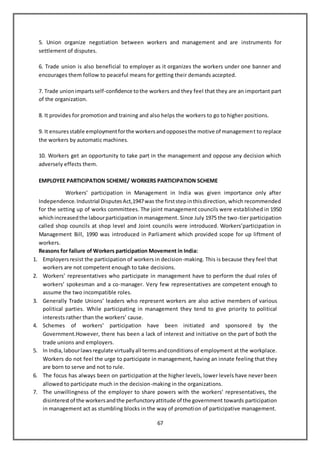 67
5. Union organize negotiation between workers and management and are instruments for
settlement of disputes.
6. Trade union is also beneficial to employer as it organizes the workers under one banner and
encourages them follow to peaceful means for getting their demands accepted.
7. Trade unionimpartsself-confidence tothe workers and they feel that they are an important part
of the organization.
8. It provides for promotion and training and also helps the workers to go to higher positions.
9. It ensuresstable employmentforthe workersandopposesthe motive of management to replace
the workers by automatic machines.
10. Workers get an opportunity to take part in the management and oppose any decision which
adversely effects them.
EMPLOYEE PARTICIPATION SCHEME/ WORKERS PARTICIPATION SCHEME
Workers’ participation in Management in India was given importance only after
Independence.Industrial DisputesAct,1947was the firststepinthisdirection, which recommended
for the setting up of works committees. The joint management councils were established in 1950
whichincreasedthe labourparticipation in management. Since July 1975 the two-tier participation
called shop councils at shop level and Joint councils were introduced. Workers’participation in
Management Bill, 1990 was introduced in Parliament which provided scope for up liftment of
workers.
Reasons for failure of Workers participation Movement in India:
1. Employersresist the participation of workers in decision-making. This is because they feel that
workers are not competent enough to take decisions.
2. Workers’ representatives who participate in management have to perform the dual roles of
workers’ spokesman and a co-manager. Very few representatives are competent enough to
assume the two incompatible roles.
3. Generally Trade Unions’ leaders who represent workers are also active members of various
political parties. While participating in management they tend to give priority to political
interests rather than the workers’ cause.
4. Schemes of workers’ participation have been initiated and sponsored by the
Government.However, there has been a lack of interest and initiative on the part of both the
trade unions and employers.
5. In India,labourlawsregulate virtuallyall termsandconditionsof employment at the workplace.
Workers do not feel the urge to participate in management, having an innate feeling that they
are born to serve and not to rule.
6. The focus has always been on participation at the higher levels, lower levels have never been
allowed to participate much in the decision-making in the organizations.
7. The unwillingness of the employer to share powers with the workers’ representatives, the
disinterestof the workersandthe perfunctoryattitude of the government towards participation
in management act as stumbling blocks in the way of promotion of participative management.
 