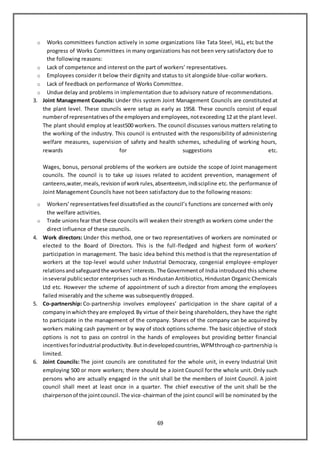 69
o Works committees function actively in some organizations like Tata Steel, HLL, etc but the
progress of Works Committees in many organizations has not been very satisfactory due to
the following reasons:
o Lack of competence and interest on the part of workers’ representatives.
o Employees consider it below their dignity and status to sit alongside blue-collar workers.
o Lack of feedback on performance of Works Committee.
o Undue delay and problems in implementation due to advisory nature of recommendations.
3. Joint Management Councils: Under this system Joint Management Councils are constituted at
the plant level. These councils were setup as early as 1958. These councils consist of equal
numberof representativesof the employersandemployees,notexceeding 12 at the plant level.
The plant should employ at least500 workers. The council discusses various matters relating to
the working of the industry. This council is entrusted with the responsibility of administering
welfare measures, supervision of safety and health schemes, scheduling of working hours,
rewards for suggestions etc.
Wages, bonus, personal problems of the workers are outside the scope of Joint management
councils. The council is to take up issues related to accident prevention, management of
canteens,water,meals,revisionof workrules,absenteeism, indiscipline etc. the performance of
Joint Management Councils have not been satisfactory due to the following reasons:
o Workers’representativesfeel dissatisfied as the council’s functions are concerned with only
the welfare activities.
o Trade unionsfear that these councils will weaken their strength as workers come under the
direct influence of these councils.
4. Work directors: Under this method, one or two representatives of workers are nominated or
elected to the Board of Directors. This is the full-fledged and highest form of workers’
participation in management. The basic idea behind this method is that the representation of
workers at the top-level would usher Industrial Democracy, congenial employee-employer
relationsandsafeguardthe workers’interests. The Governmentof India introduced this scheme
inseveral publicsector enterprises such as Hindustan Antibiotics, Hindustan Organic Chemicals
Ltd etc. However the scheme of appointment of such a director from among the employees
failed miserably and the scheme was subsequently dropped.
5. Co-partnership: Co-partnership involves employees’ participation in the share capital of a
companyinwhichtheyare employed.By virtue of their being shareholders, they have the right
to participate in the management of the company. Shares of the company can be acquired by
workers making cash payment or by way of stock options scheme. The basic objective of stock
options is not to pass on control in the hands of employees but providing better financial
incentivesforindustrial productivity.Butindevelopedcountries,WPMthroughco-partnership is
limited.
6. Joint Councils: The joint councils are constituted for the whole unit, in every Industrial Unit
employing 500 or more workers; there should be a Joint Council for the whole unit. Only such
persons who are actually engaged in the unit shall be the members of Joint Council. A joint
council shall meet at least once in a quarter. The chief executive of the unit shall be the
chairpersonof the jointcouncil.The vice-chairman of the joint council will be nominated by the
 