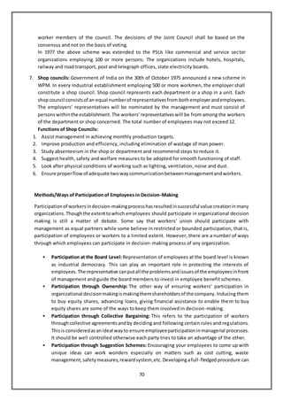 70
worker members of the council. The decisions of the Joint Council shall be based on the
consensus and not on the basis of voting.
In 1977 the above scheme was extended to the PSUs like commercial and service sector
organizations employing 100 or more persons. The organizations include hotels, hospitals,
railway and road transport, post and telegraph offices, state electricity boards.
7. Shop councils: Government of India on the 30th of October 1975 announced a new scheme in
WPM. In every Industrial establishment employing 500 or more workmen, the employer shall
constitute a shop council. Shop council represents each department or a shop in a unit. Each
shopcouncil consistsof an equal numberof representativesfrom bothemployerandemployees.
The employers’ representatives will be nominated by the management and must consist of
personswithinthe establishment.The workers’representativeswill be from among the workers
of the department or shop concerned. The total number of employees may not exceed 12.
Functions of Shop Councils:
1. Assist management in achieving monthly production targets.
2. Improve production and efficiency, including elimination of wastage of man power.
3. Study absenteeism in the shop or department and recommend steps to reduce it.
4. Suggest health, safety and welfare measures to be adopted for smooth functioning of staff.
5. Look after physical conditions of working such as lighting, ventilation, noise and dust.
6. Ensure properflowof adequate twowaycommunicationbetweenmanagementandworkers.
Methods/Ways of Participation of Employees in Decision-Making
Participationof workersindecision-makingprocesshasresultedinsuccessful value creationinmany
organizations.Thoughthe extenttowhich employees should participate in organizational decision
making is still a matter of debate. Some say that workers’ union should participate with
management as equal partners while some believe in restricted or bounded participation, that is,
participation of employees or workers to a limited extent. However, there are a number of ways
through which employees can participate in decision-making process of any organization.
 Participation at the Board Level: Representation of employees at the board level is known
as industrial democracy. This can play an important role in protecting the interests of
employees.The representative canputall the problemsandissuesof the employeesinfront
of management and guide the board members to invest in employee benefit schemes.
 Participation through Ownership: The other way of ensuring workers’ participation in
organizational decisionmakingismakingthemshareholdersof the company. Inducing them
to buy equity shares, advancing loans, giving financial assistance to enable them to buy
equity shares are some of the ways to keep them involved in decision-making.
 Participation through Collective Bargaining: This refers to the participation of workers
throughcollective agreementsandby deciding and following certain rules and regulations.
Thisis consideredasanideal wayto ensure employeeparticipationinmanagerial processes.
It should be well controlled otherwise each party tries to take an advantage of the other.
 Participation through Suggestion Schemes: Encouraging your employees to come up with
unique ideas can work wonders especially on matters such as cost cutting, waste
management,safetymeasures,rewardsystem,etc.Developingafull-fledged procedure can
 