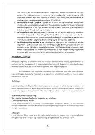 71
add value to the organizational functions and create a healthy environment and work
culture. For instance, Satyam is known to have introduced an amazing country-wide
suggestion scheme, the Idea Junction. It receives over 5,000 ideas per year from its
employees and company accepts almost one-fifth of them.
 Participation through Complete Control: This is called the system of self management
where workersunionactsas management.Throughelectedboards,theyacquirefull control
of the management. In this style, workers directly deal with all aspects of management or
industrial issues through their representatives.
 Participation through Job Enrichment: Expanding the job content and adding additional
motivatorsandrewardsto the existingjobprofile is a fine way to keep workers involved in
managerial decision-making. Job enrichment offers freedom to employees to exploit their
wisdom and use their judgment while handling day-to-day business problems.
 Participation through QualityCircles: A qualitycircle isa groupof five totenpeople whoare
experts in a particular work area. They meet regularly to identify, analyze and solve the
problemsarisingintheirareaof operation.Anyone,fromthe organization, who is an expert
of that particular field, can become its member. It is an ideal way to identify the problem
areas and work upon them to improve working conditions of the organization.
COLLECTIVE BARGAINING
Collective bargaining is concerned with the relations between trade unions (representatives of
workers) and the management (representatives of employers). Bargaining is collective because
chosen representatives of labour and management act as bargaining agents.
Both partiessitat the bargainingtable where theydeliberate, persuade, try to influence,
argue and haggle. Eventually they reach at an agreement which they record in the form of labour
management contract.
Definition:
According to Edwin B. Flippo, “Collective bargaining is a process in which the representatives of
labourorganisationandthe representativesof businessorganisationmeetandattemptto negotiate
a contract or agreementwhichspecifiesthe nature of the employer-employee union relationship.”
Features of Collective Bargaining:
The essential features of collective bargaining are as follows:
1. Group and Collective Action:
It is a collective process in two ways. First, the workers collectively bargain for their common
interestsandbenefits.Secondly,the workersandmanagementjointlyarrive atanamicable solution
through negotiations.
2. Strength:
It isan industrial democracyatwork.Acrossthe table,both parties bargain from a position of equal
strength. In collective bargaining, the bargaining strength of both the parties is equal.
 