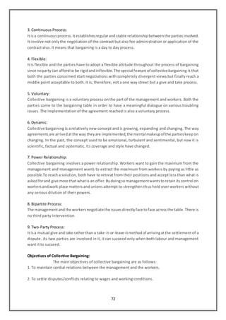 72
3. Continuous Process:
It isa continuousprocess.Itestablishesregularandstable relationshipbetweenthe partiesinvolved.
It involve not only the negotiation of the contract but also fee administration or application of the
contract also. It means that bargaining is a day to day process.
4. Flexible:
It is flexible and the parties have to adopt a flexible attitude throughout the process of bargaining
since noparty can affordto be rigidandinflexible.The special feature of collectivebargaining is that
both the parties concerned start negotiations with completely divergent views but finally reach a
middle point acceptable to both. It is, therefore, not a one way street but a give and take process.
5. Voluntary:
Collective bargaining is a voluntary process on the part of the management and workers. Both the
parties come to the bargaining table in order to have a meaningful dialogue on various troubling
issues. The implementation of the agreement reached is also a voluntary process.
6. Dynamic:
Collective bargaining is a relatively new concept and is growing, expanding and changing. The way
agreementsare arrivedatthe way theyare implemented,the mental makeupof the partieskeepon
changing. In the past, the concept used to be emotional, turbulent and sentimental, but now it is
scientific, factual and systematic. Its coverage and style have changed.
7. Power Relationship:
Collective bargaining involves a power relationship. Workers want to gain the maximum from the
management and management wants to extract the maximum from workers by paying as little as
possible.To reach a solution, both have to retreat from their positions and accept less than what is
askedforand give more that whatis an offer.Bydoingsomanagementwantstoretainitscontrol on
workersandwork place matters and unions attempt to strengthen thus hold over workers without
any serious dilution of their powers.
8. Bipartite Process:
The managementandthe workersnegotiate the issuesdirectlyface toface across the table.There is
no third party intervention.
9. Two-Party Process:
It isa mutual give andtake ratherthan a take-it-or-leave-itmethodof arrivingatthe settlement of a
dispute. As two parties are involved in it, it can succeed only when both labour and management
want it to succeed.
Objectives of Collective Bargaining:
The main objectives of collective bargaining are as follows:
1. To maintain cordial relations between the management and the workers.
2. To settle disputes/conflicts relating to wages and working conditions.
 
