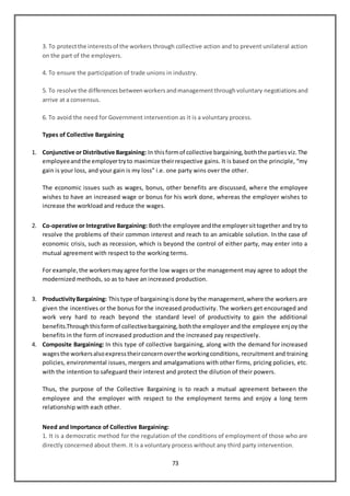 73
3. To protectthe interestsof the workers through collective action and to prevent unilateral action
on the part of the employers.
4. To ensure the participation of trade unions in industry.
5. To resolve the differencesbetweenworkersandmanagementthroughvoluntary negotiationsand
arrive at a consensus.
6. To avoid the need for Government intervention as it is a voluntary process.
Types of Collective Bargaining
1. Conjunctive or Distributive Bargaining: In thisformof collective bargaining,boththe partiesviz.The
employeeandthe employertryto maximize theirrespective gains. It is based on the principle, “my
gain is your loss, and your gain is my loss” i.e. one party wins over the other.
The economic issues such as wages, bonus, other benefits are discussed, where the employee
wishes to have an increased wage or bonus for his work done, whereas the employer wishes to
increase the workload and reduce the wages.
2. Co-operative or Integrative Bargaining: Boththe employee andthe employersittogether and try to
resolve the problems of their common interest and reach to an amicable solution. In the case of
economic crisis, such as recession, which is beyond the control of either party, may enter into a
mutual agreement with respect to the working terms.
For example,the workersmayagree forthe low wages or the management may agree to adopt the
modernized methods, so as to have an increased production.
3. ProductivityBargaining: Thistype of bargainingisdone bythe management,where the workers are
given the incentives or the bonus for the increased productivity. The workers get encouraged and
work very hard to reach beyond the standard level of productivity to gain the additional
benefits.Throughthisformof collectivebargaining,boththe employer and the employee enjoy the
benefits in the form of increased production and the increased pay respectively.
4. Composite Bargaining: In this type of collective bargaining, along with the demand for increased
wagesthe workersalsoexpresstheirconcernoverthe workingconditions, recruitment and training
policies, environmental issues, mergers and amalgamations with other firms, pricing policies, etc.
with the intention to safeguard their interest and protect the dilution of their powers.
Thus, the purpose of the Collective Bargaining is to reach a mutual agreement between the
employee and the employer with respect to the employment terms and enjoy a long term
relationship with each other.
Need and Importance of Collective Bargaining:
1. It is a democratic method for the regulation of the conditions of employment of those who are
directly concerned about them. It is a voluntary process without any third party intervention.
 