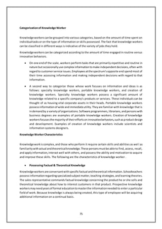 75
Categorizationof Knowledge Worker
Knowledgeworkerscanbe grouped into various categories, based on the amount of time spent on
individualtasksor on the type of information or skills possessed. The fact that knowledge workers
can be classified in different ways is indicative of the variety of jobs they hold.
Knowledgeworkerscan be categorized according to the amount of time engaged in routine versus
innovative behaviors.
 On one endof the scale, workers perform tasks that are primarily repetitive and routine in
nature but occasionallyuse complex informationtomake independentdecisions,often with
regardto customerservice issues.Employeesatthe spectrum'sopposite end spend most of
their time accessing information and making independent decisions with regard to that
information.
 A second way to categorize those whose work focuses on information and ideas is as
follows: specialty knowledge workers, portable knowledge workers, and creation of
knowledge workers. Specialty knowledge workers possess a significant amount of
knowledge related to a specific company's products or services. These individuals can be
thought of as housing vital corporate assets in their heads. Portable knowledge workers
possessinformationof wide andimmediateutility.Theyare familiar with knowledge that is
indemandby a varietyof organizations.Software programmers,librarians,andpersonswith
business degrees are examples of portable knowledge workers. Creation of knowledge
workersfocusesthe majorityof theireffortsoninnovativebehaviors,suchasproduct design
and development. Examples of creation of knowledge workers include scientists and
information systems designers.
Knowledge WorkerCharacteristics
Knowledgeworkiscomplex,and those who perform it require certain skills and abilities as well as
familiaritywithactual andtheoretical knowledge.These personsmustbe able to find, access, recall,
and applyinformation,interact well with others, and possess the ability and motivation to acquire
and improve these skills. The following are the characteristics of knowledge worker .
 Possessing Factual & Theoretical Knowledge
Knowledgeworkersare conversantwithspecificfactual andtheoretical information.Schoolteachers
possessinformationregardingspecializedsubjectmatter,teaching strategies,andlearning theories.
The sales representative commands factual knowledge concerning the product he or she sells and
theoretical knowledge about how to interest customers in that product. Prospective knowledge
workersmayneedyearsof formal educationtomasterthe informationneeded to enter a particular
fieldof work. Because knowledge is always being created, this type of employee will be acquiring
additional information on a continual basis.
 