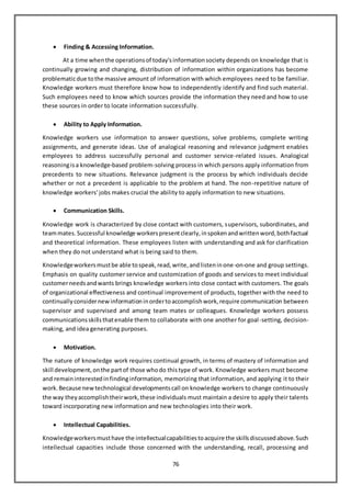 76
 Finding & Accessing Information.
At a time whenthe operationsof today'sinformationsociety depends on knowledge that is
continually growing and changing, distribution of information within organizations has become
problematicdue tothe massive amount of information with which employees need to be familiar.
Knowledge workers must therefore know how to independently identify and find such material.
Such employees need to know which sources provide the information they need and how to use
these sources in order to locate information successfully.
 Ability to Apply Information.
Knowledge workers use information to answer questions, solve problems, complete writing
assignments, and generate ideas. Use of analogical reasoning and relevance judgment enables
employees to address successfully personal and customer service-related issues. Analogical
reasoningisa knowledge-based problem-solving process in which persons apply information from
precedents to new situations. Relevance judgment is the process by which individuals decide
whether or not a precedent is applicable to the problem at hand. The non-repetitive nature of
knowledge workers' jobs makes crucial the ability to apply information to new situations.
 Communication Skills.
Knowledge work is characterized by close contact with customers, supervisors, subordinates, and
teammates.Successful knowledge workerspresentclearly,inspokenandwrittenword,bothfactual
and theoretical information. These employees listen with understanding and ask for clarification
when they do not understand what is being said to them.
Knowledgeworkersmustbe able tospeak,read,write,andlisteninone-on-one and group settings.
Emphasis on quality customer service and customization of goods and services to meet individual
customerneedsandwants brings knowledge workers into close contact with customers. The goals
of organizational effectiveness and continual improvement of products, together with the need to
continuallyconsidernewinformationinordertoaccomplishwork,require communication between
supervisor and supervised and among team mates or colleagues. Knowledge workers possess
communicationsskillsthatenable them to collaborate with one another for goal-setting, decision-
making, and idea generating purposes.
 Motivation.
The nature of knowledge work requires continual growth, in terms of mastery of information and
skill development,onthe partof those whodo thistype of work. Knowledge workers must become
and remaininterestedinfindinginformation, memorizing that information, and applying it to their
work.Because newtechnological developmentscall on knowledge workers to change continuously
the way theyaccomplishtheirwork,these individuals must maintain a desire to apply their talents
toward incorporating new information and new technologies into their work.
 Intellectual Capabilities.
Knowledgeworkersmusthave the intellectualcapabilitiestoacquire the skillsdiscussedabove.Such
intellectual capacities include those concerned with the understanding, recall, processing and
 