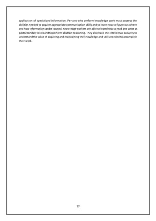 77
application of specialized information. Persons who perform knowledge work must possess the
abilitiesneeded to acquire appropriate communication skills and to learn how to figure out where
and howinformationcanbe located.Knowledge workers are able to learn how to read and write at
postsecondarylevelsandtoperform abstract reasoning. They also have the intellectual capacity to
understandthe value of acquiring and maintaining the knowledge and skills needed to accomplish
their work.
 