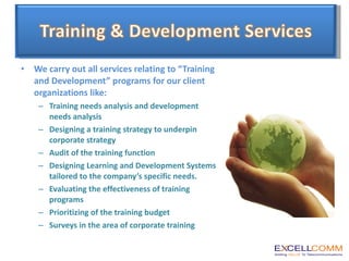We carry out all services relating to “Training and Development” programs for our client organizations like: Training needs analysis and development needs analysis Designing a training strategy to underpin corporate strategy Audit of the training function Designing Learning and Development Systems tailored to the company’s specific needs. Evaluating the effectiveness of training programs Prioritizing of the training budget Surveys in the area of corporate training 