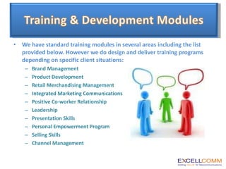We have standard training modules in several areas including the list provided below. However we do design and deliver training programs depending on specific client situations: Brand Management Product Development Retail Merchandising Management Integrated Marketing Communications Positive Co-worker Relationship Leadership Presentation Skills Personal Empowerment Program Selling Skills Channel Management 