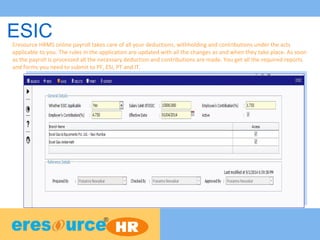 ESICEresource HRMS online payroll takes care of all your deductions, withholding and contributions under the acts
applicable to you. The rules in the application are updated with all the changes as and when they take place. As soon
as the payroll is processed all the necessary deduction and contributions are made. You get all the required reports
and forms you need to submit to PF, ESI, PT and IT.
 