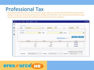 Professional Tax
Add Details
All statutory deductions for PF, ESI, Professional tax, TDS, etc. are automatically handled by the payroll
software as per law. Professional Tax can be configured STATE Wise. This component provides functions
and processes that compute the professional tax deductions of an employee.
 