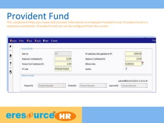 Provident FundThis component helps you create and maintain information on employee Provident Fund. Provident Fund is a
statutory contribution. Provident Fund rule can be configured from this screen
 