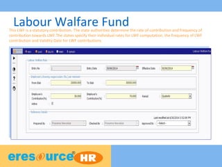 Labour Walfare FundThis LWF is a statutory contribution. The state authorities determine the rate of contribution and frequency of
contribution towards LWF.The states specify their individual rates for LWF computation, the frequency of LWF
contribution and Validity Date for LWF contributions.
 