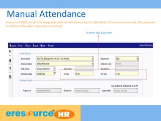 Manual Attendance
Eresource HRMS can directly integrated with the Attendance System (Bio Metric Attendance machine). Also provision
to capture Attendance manually is provided.
In time and Out time
 
